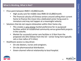 CHINA’SSENIORHOUSINGSECTOR
What Is Working, What Is Not?
• Price point between RMB 5-10,000/month.
• High acuity care for middle class RMB 10-15,000/month.
• The financial calculus of Chinese seniors around selling their current
home to finance the move into a dedicated senior living asset is
immature and may not happen at a meaningful velocity.
• Solutions that do not require dislocation within their home city.
• This creates a very strong market preference for re-purposed
facilities within an established community versus greenfield projects
in the suburbs.
• Market for successful senior care facilities is 3-5km from the
proposed site (this follows from the US – senior living here typically
sets a max radius of 5 miles).
• Healthcare access is a key driver.
• On-site doctors, nurses and caregivers.
• On-site pharmaceutical distribution.
• Green-channel referral relationship to local hospital.
18www.HealthIntelAsia.com
 