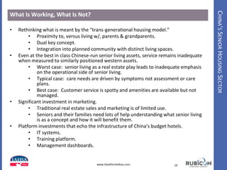 CHINA’SSENIORHOUSINGSECTOR
What Is Working, What Is Not?
• Rethinking what is meant by the “trans-generational housing model.”
• Proximity to, versus living w/, parents & grandparents.
• Dual key concept.
• Integration into planned community with distinct living spaces.
• Even at the best in class Chinese-run senior living assets, service remains inadequate
when measured to similarly positioned western assets.
• Worst case: senior living as a real estate play leads to inadequate emphasis
on the operational side of senior living.
• Typical case: care needs are driven by symptoms not assessment or care
plans.
• Best case: Customer service is spotty and amenities are available but not
managed.
• Significant investment in marketing.
• Traditional real estate sales and marketing is of limited use.
• Seniors and their families need lots of help understanding what senior living
is as a concept and how it will benefit them.
• Platform investments that echo the infrastructure of China’s budget hotels.
• IT systems.
• Training platform.
• Management dashboards.
19www.HealthIntelAsia.com
 