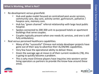 CHINA’SSENIORHOUSINGSECTOR
What is Working, What is Not?
• Re-development versus greenfield.
• Hub and spoke model focused on centralized post-acute services,
community care, day care, activity center, gymnasium, palliative /
hospice care, memory care.
• Hub has “green channel” referral relationship with large local public
hospital.
• Spokes connected to 200-300 unit re-purposed hotels or apartment
buildings that serve couples.
• Couples typically present when one needs AL services, and one is still
fully ambulatory.
• Real versus perceived healthcare capabilities.
• Many of the “successful” Chinese real estate developer projects have
gone out of their way to advertise their AL/SN/MC capabilities.
• Very few have the operational ability to deliver these.
• Given the average age at move-in of their current residents (78), this
is going to quickly become a problem.
• This is why most Chinese players have inquiries into western senior
living operators as partners to provide the know-how around these
areas.
20www.HealthIntelAsia.com
 