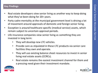 CHINA’SSENIORHOUSINGSECTOR
Key Findings
• Real estate developers view senior living as another way to keep doing
what they’ve been doing for 20+ years.
• Party cadre mentality at the municipal government level is driving a lot
of movement around approvals of domestic and foreign senior living.
• Exception is around healthcare-specific (medical service) assets, which
remain subject to uncertain approval periods.
• Life insurance companies view senior living as something they are
invested in long term:
• They will develop new LTC vehicles.
• Provide care as stipulated in these LTC products via senior care
facilities they own and operate.
• They will use existing balance sheet resources to invest in senior
living real estate assets (CCRCs).
• Real estate remains the easiest investment channel for them and
a pressing need given their investment mandate.
5www.HealthIntelAsia.com
 