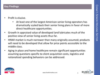 CHINA’SSENIORHOUSINGSECTOR
Key Findings
• Profit is elusive.
• At least one of the largest American senior living operators has
dramatically scaled back their senior living plans in favor of more
direct healthcare opportunities.
• Growth in appraised value of developed land lubricates much of the
positive view of senior living assets thus far.
• HNWI market is much narrower than many originally assumed; products
will need to be developed that allow for price points accessible to the
middle class.
• Aging in place and home healthcare remain significant opportunities
assuming questions specific to client acquisition costs, logistics and
rationalized spending behaviors can be addressed.
6www.HealthIntelAsia.com
 