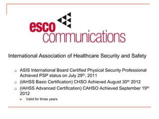 International Association of Healthcare Security and Safety

     ASIS International Board Certified Physical Security Professional
      Achieved PSP status on July 29th, 2011
     (IAHSS Basic Certification) CHSO Achieved August 30th 2012
     (IAHSS Advanced Certification) CAHSO Achieved September 19th
      2012
         Valid for three years
 