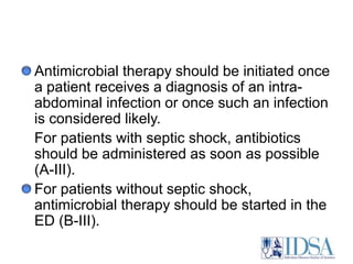 Antimicrobial therapy should be initiated once a patient receives a diagnosis of an intra-abdominal infection or once such an infection is considered likely. 	For patients with septic shock, antibiotics should be administered as soon as possible (A-III). For patients without septic shock, antimicrobial therapy should be started in the ED (B-III).