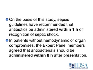 On the basis of this study, sepsis guidelines have recommended that antibiotics be administered within 1 h of recognition of septic shock. In patients without hemodynamic or organ compromises, the Expert Panel members agreed that antibacterials should be administered within 8 h after presentation.