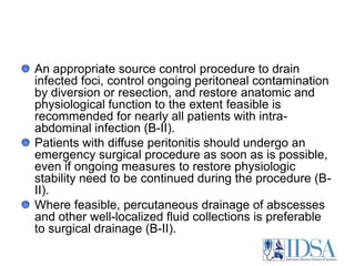 An appropriate source control procedure to drain infected foci, control ongoing peritoneal contamination by diversion or resection, and restore anatomic and physiological function to the extent feasible is recommended for nearly all patients with intra-abdominal infection (B-II). Patients with diffuse peritonitis should undergo an emergency surgical procedure as soon as is possible, even if ongoing measures to restore physiologic stability need to be continued during the procedure (B-II). Where feasible, percutaneous drainage of abscesses and other well-localized fluid collections is preferable to surgical drainage (B-II). 