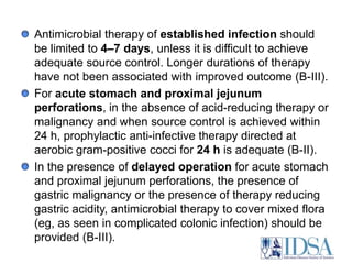Bowel injuries attributable to penetrating, blunt, or iatrogenic trauma that are repaired within 12 h and any other intraoperative contamination of the operative field by enteric contents should be treated with antibiotics for ≦ 24 h (A-I). Acute appendicitis without evidence of perforation, abscess, or local peritonitis requires only prophylactic administration of narrow spectrum regimens active against aerobic and facultative and obligate anaerobes; treatment should be discontinued within 24 h (A-I). The administration of prophylactic antibiotics to patients with severe necrotizing pancreatitis prior to the diagnosis of infection is not recommended (A-I). 