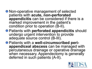 Antimicrobial therapy should be administered to all patients who receive a diagnosis of appendicitis (A-II).Both laparoscopic and open appendectomy are acceptable procedures, and use of either approach should be dictated by the surgeon’s expertise in performing that particular procedure (A-I).