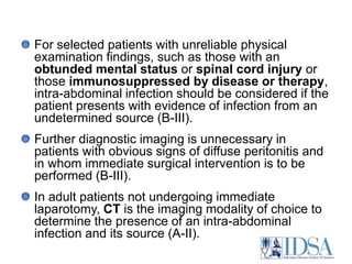 For selected patients with unreliable physical examination findings, such as those with an obtunded mental status or spinal cord injury or those immunosuppressed by disease or therapy, intra-abdominal infection should be considered if the patient presents with evidence of infection from an undetermined source (B-III). Further diagnostic imaging is unnecessary in patients with obvious signs of diffuse peritonitis and in whom immediate surgical intervention is to be performed (B-III). In adult patients not undergoing immediate laparotomy, CT is the imaging modality of choice to determine the presence of an intra-abdominal infection and its source (A-II). 
