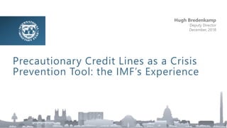 Precautionary Credit Lines as a Crisis
Prevention Tool: the IMF’s Experience
Hugh Bredenkamp
Deputy Director
December, 2018
 