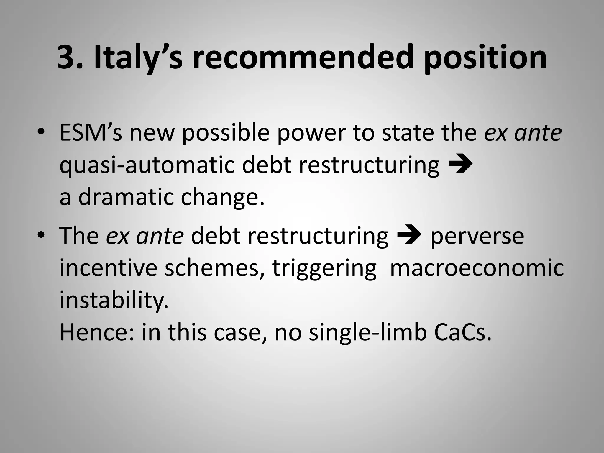 3. Italy’s recommended position
• ESM’s new possible power to state the ex ante
quasi-automatic debt restructuring 
a dramatic change.
• The ex ante debt restructuring  perverse
incentive schemes, triggering macroeconomic
instability.
Hence: in this case, no single-limb CaCs.
 