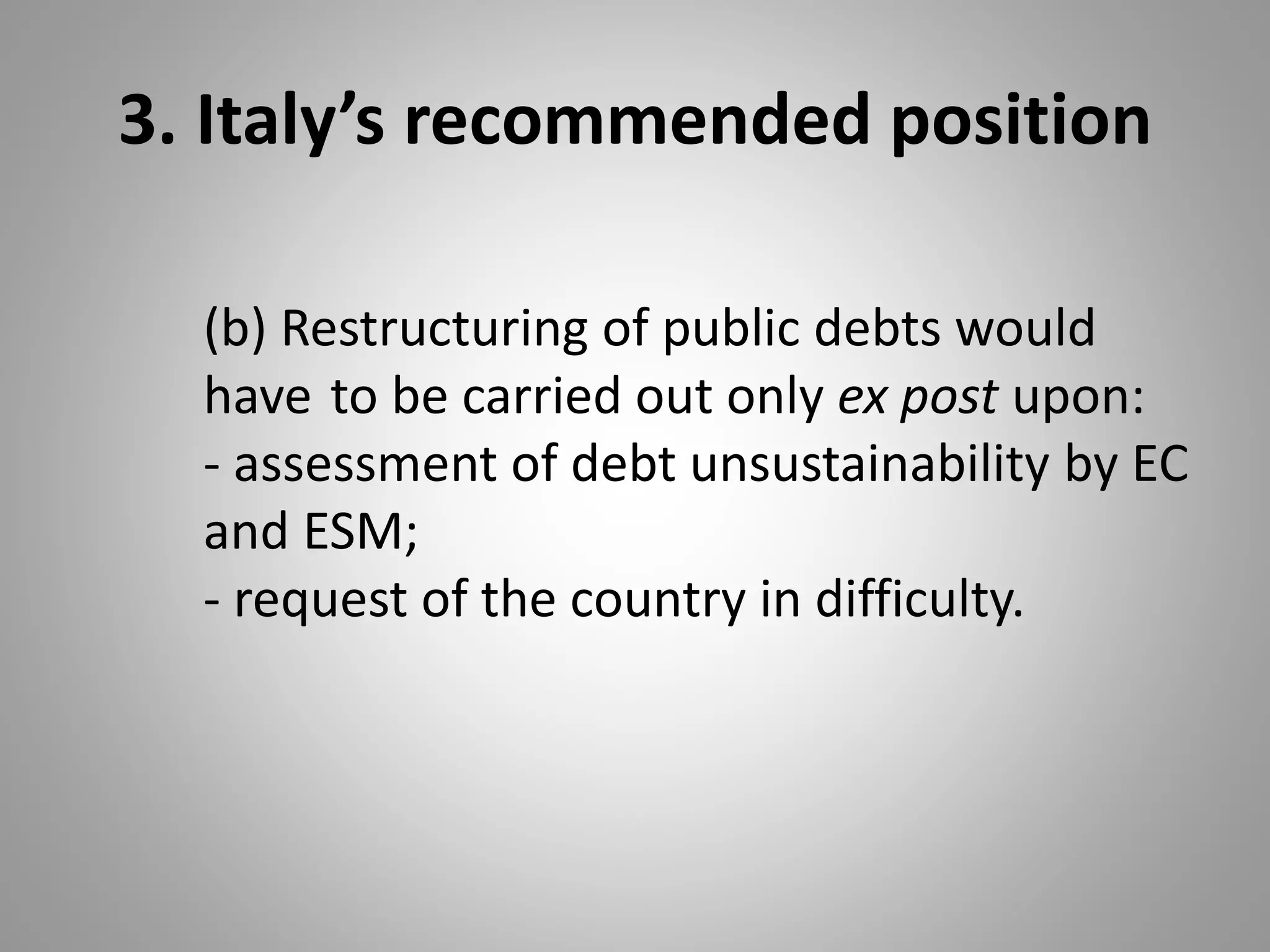3. Italy’s recommended position
(b) Restructuring of public debts would
have to be carried out only ex post upon:
- assessment of debt unsustainability by EC
and ESM;
- request of the country in difficulty.
 