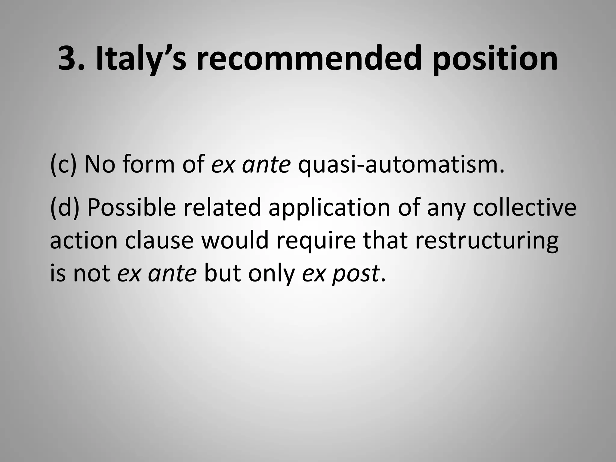 3. Italy’s recommended position
(c) No form of ex ante quasi-automatism.
(d) Possible related application of any collective
action clause would require that restructuring
is not ex ante but only ex post.
 