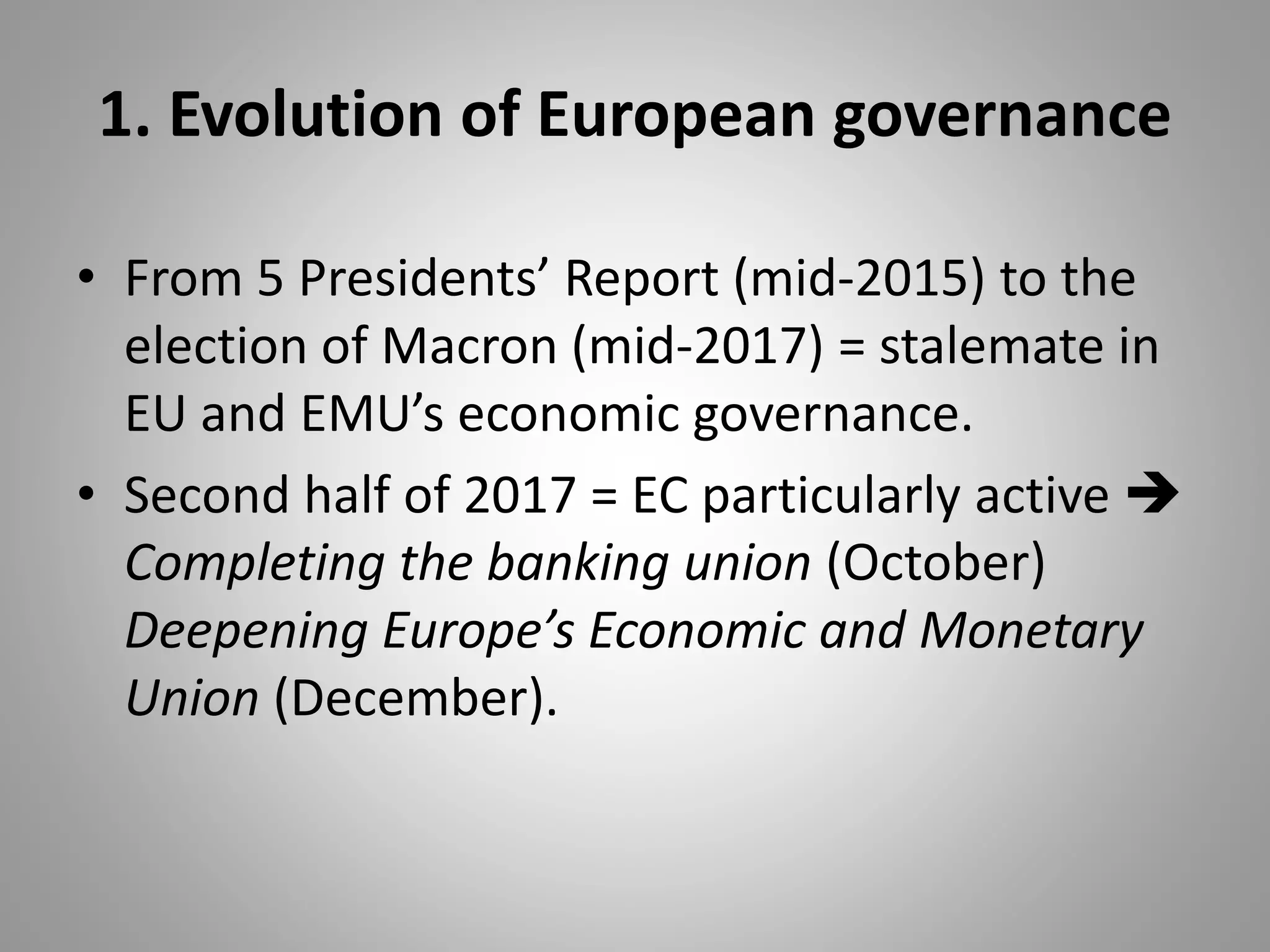 1. Evolution of European governance
• From 5 Presidents’ Report (mid-2015) to the
election of Macron (mid-2017) = stalemate in
EU and EMU’s economic governance.
• Second half of 2017 = EC particularly active 
Completing the banking union (October)
Deepening Europe’s Economic and Monetary
Union (December).
 