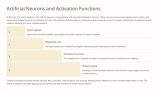 Artificial Neurons and Activation Functions
At the core of a neural network is the artificial neuron, a computational unit inspired by biological neurons. These neurons receive input signals, process them, and
then output a signal based on an activation function. The activation function plays a crucial role in determining the neuron's output, introducing non-linearity into the
network, allowing it to learn complex patterns.
1
Input signals
Each neuron receives multiple input signals from other neurons or external sources.
2
Weighted sum
The input signals are multiplied by weights, representing the importance of each connection.
3
Activation function
The weighted sum is passed through an activation function, introducing non-linearity.
4
Output signal
The output of the activation function is the neuron's output signal, passed on
to other neurons.
Common activation functions include sigmoid, ReLU, and tanh. They introduce non-linearity, allowing neural networks to learn complex relationships in data. The
choice of activation function depends on the specific task and architecture of the neural network.
 