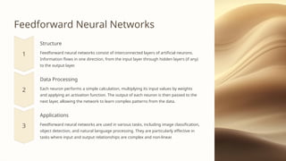 Feedforward Neural Networks
Structure
Feedforward neural networks consist of interconnected layers of artificial neurons.
Information flows in one direction, from the input layer through hidden layers (if any)
to the output layer.
Data Processing
Each neuron performs a simple calculation, multiplying its input values by weights
and applying an activation function. The output of each neuron is then passed to the
next layer, allowing the network to learn complex patterns from the data.
Applications
Feedforward neural networks are used in various tasks, including image classification,
object detection, and natural language processing. They are particularly effective in
tasks where input and output relationships are complex and non-linear.
 