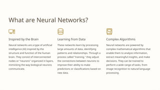 What are Neural Networks?
Inspired by the Brain
Neural networks are a type of artificial
intelligence (AI) inspired by the
structure and function of the human
brain. They consist of interconnected
nodes or "neurons" organized in layers,
mimicking the way biological neurons
communicate.
Learning from Data
These networks learn by processing
large amounts of data, identifying
patterns and relationships. Through a
process called "training," they adjust
the connections between neurons to
improve their ability to make
predictions or classifications based on
new data.
Complex Algorithms
Neural networks are powered by
complex mathematical algorithms that
enable them to analyze information,
extract meaningful insights, and make
decisions. They can be trained to
perform a wide range of tasks, from
image recognition to natural language
processing.
 