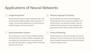 Applications of Neural Networks
Image Recognition
Neural networks excel in image recognition tasks. They
can be trained to identify objects, faces, and scenes in
images. This has led to applications in self-driving cars,
medical imaging, and security systems.
Natural Language Processing
Neural networks are used in natural language
processing tasks such as machine translation, text
summarization, and sentiment analysis. They can
understand the nuances of human language and
generate text that is similar to what humans write.
Recommendation Systems
These networks are used in recommendation systems
like those found on Amazon, Netflix, and Spotify. They
can analyze your past preferences and predict what
you might be interested in, making it easier to find new
products and services.
Financial Modeling
Neural networks can be used to predict stock prices
and other financial market trends. They can also help
detect fraudulent transactions and identify potential
investment opportunities.
 