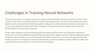 Challenges in Training Neural Networks
Training neural networks is a complex process that involves numerous challenges. One major hurdle is the need for large
amounts of data, often in the millions or billions, to achieve optimal performance. This data must be carefully curated and
labeled to ensure the network learns effectively. Another challenge is the computational cost involved in training, which can
be substantial, especially for deep networks with many layers. This requires specialized hardware, such as GPUs, and
efficient algorithms to accelerate training times.
Another major challenge is the risk of overfitting, where the network performs well on the training data but poorly on
unseen data. This can be mitigated through techniques like regularization, dropout, and early stopping. Additionally, finding
the optimal hyperparameters, such as the learning rate and network architecture, is a time-consuming process that often
involves trial and error. The black-box nature of neural networks also presents challenges, making it difficult to understand
how the network makes predictions or to interpret its internal workings.
 