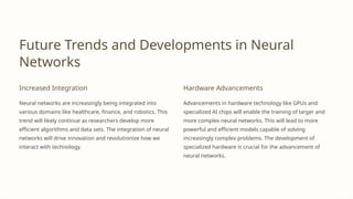 Future Trends and Developments in Neural
Networks
Increased Integration
Neural networks are increasingly being integrated into
various domains like healthcare, finance, and robotics. This
trend will likely continue as researchers develop more
efficient algorithms and data sets. The integration of neural
networks will drive innovation and revolutionize how we
interact with technology.
Hardware Advancements
Advancements in hardware technology like GPUs and
specialized AI chips will enable the training of larger and
more complex neural networks. This will lead to more
powerful and efficient models capable of solving
increasingly complex problems. The development of
specialized hardware is crucial for the advancement of
neural networks.
 
