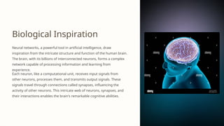 Biological Inspiration
Neural networks, a powerful tool in artificial intelligence, draw
inspiration from the intricate structure and function of the human brain.
The brain, with its billions of interconnected neurons, forms a complex
network capable of processing information and learning from
experience.
Each neuron, like a computational unit, receives input signals from
other neurons, processes them, and transmits output signals. These
signals travel through connections called synapses, influencing the
activity of other neurons. This intricate web of neurons, synapses, and
their interactions enables the brain's remarkable cognitive abilities.
 