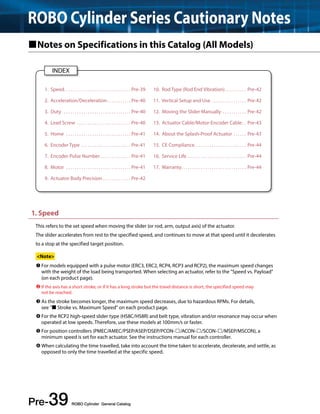 ROBO Cylinder Series Cautionary Notes 
Notes on Specifications in this Catalog (All Models) 
1. Speed. . . . . . . . . . . . . . . . . . . . . . . . . . . . . . . Pre-39 
2. Acceleration/Deceleration. . Pre-40 
3. Duty . Pre-40 
4. Lead Screw . Pre-40 
5. Home . Pre-41 
6. Encoder Type . Pre-41 
7. Encoder Pulse Number . Pre-41 
8. Motor . Pre-41 
9. Actuator Body Precision . Pre-42 
1. Speed 
This refers to the set speed when moving the slider (or rod, arm, output axis) of the actuator. 
The slider accelerates from rest to the specified speed, and continues to move at that speed until it decelerates 
to a stop at the specified target position. 
<Note> 
 For models equipped with a pulse motor (ERC3, ERC2, RCP4, RCP3 and RCP2), the maximum speed changes 
with the weight of the load being transported. When selecting an actuator, refer to the "Speed vs. Payload" 
(on each product page). 
 If the axis has a short stroke, or if it has a long stroke but the travel distance is short, the specified speed may 
not be reached. 
 As the stroke becomes longer, the maximum speed decreases, due to hazardous RPMs. For details, 
see " Stroke vs. Maximum Speed" on each product page. 
 For the RCP2 high-speed slider type (HS8C/HS8R) and belt type, vibration and/or resonance may occur when 
operated at low speeds. Therefore, use these models at 100mm/s or faster. 
 For position controllers (PMEC/AMEC/PSEP/ASEP/DSEP/PCON-/ACON-/SCON-/MSEP/MSCON), a 
minimum speed is set for each actuator. See the instructions manual for each controller. 
 When calculating the time travelled, take into account the time taken to accelerate, decelerate, and settle, as 
opposed to only the time travelled at the specific speed. 
Pre-39 ROBO Cylinder General Catalog 
10. Rod Type (Rod End Vibration). . Pre-42 
11. Vertical Setup and Use . Pre-42 
12. Moving the Slider Manually . Pre-42 
13. Actuator Cable/Motor-Encoder Cable. . Pre-43 
14. About the Splash-Proof Actuator . Pre-43 
15. CE Compliance. . Pre-44 
16. Service Life . Pre-44 
17. Warranty. . Pre-44 
INDEX 
 