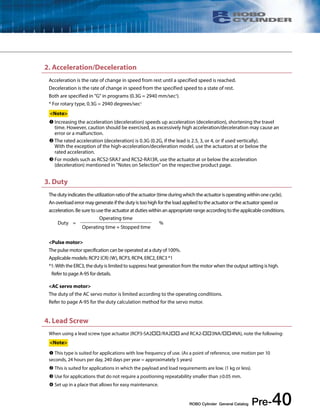 2. Acceleration/Deceleration 
Acceleration is the rate of change in speed from rest until a specified speed is reached. 
Deceleration is the rate of change in speed from the specified speed to a state of rest. 
Both are specified in "G" in programs (0.3G = 2940 mm/sec2). 
* For rotary type, 0.3G = 2940 degrees/sec2 
<Note> 
 Increasing the acceleration (deceleration) speeds up acceleration (deceleration), shortening the travel 
time. However, caution should be exercised, as excessively high acceleration/deceleration may cause an 
error or a malfunction. 
 The rated acceleration (deceleration) is 0.3G (0.2G, if the lead is 2.5, 3, or 4, or if used vertically). 
With the exception of the high-acceleration/deceleration model, use the actuators at or below the 
rated acceleration. 
 For models such as RCS2-SRA7 and RCS2-RA13R, use the actuator at or below the acceleration 
(deceleration) mentioned in "Notes on Selection" on the respective product page. 
The duty indicates the utilization ratio of the actuator (time during which the actuator is operating within one cycle). 
An overload error may generate if the duty is too high for the load applied to the actuator or the actuator speed or 
acceleration. Be sure to use the actuator at duties within an appropriate range according to the applicable conditions. 
<Pulse motor> 
The pulse motor specification can be operated at a duty of 100%. 
Applicable models: RCP2 (CR) (W), RCP3, RCP4, ERC2, ERC3 *1 
*1: With the ERC3, the duty is limited to suppress heat generation from the motor when the output setting is high. 
Refer to page A-95 for details. 
<AC servo motor> 
The duty of the AC servo motor is limited according to the operating conditions. 
Refer to page A-95 for the duty calculation method for the servo motor. 
ROBO Cylinder General Catalog Pre-40 
3. Duty 
Duty = 
Operating time + Stopped time 
4. Lead Screw 
Operating time 
% 
When using a lead screw type actuator (RCP3-SA2/RA2 and RCA2-3NA/4NA), note the following: 
<Note> 
 This type is suited for applications with low frequency of use. (As a point of reference, one motion per 10 
seconds, 24 hours per day, 240 days per year = approximately 5 years) 
 This is suited for applications in which the payload and load requirements are low. (1 kg or less). 
 Use for applications that do not require a positioning repeatability smaller than ±0.05 mm. 
 Set up in a place that allows for easy maintenance. 
 