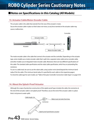 ROBO Cylinder Series Cautionary Notes 
Notes on Specifications in this Catalog (All Models) 
13. Actuator Cable/Motor-Encoder Cable 
The actuator cable is the cable that extends from the rear of the actuator's motor. 
Secure the actuator cable in place so that it does not move, as any force exerted on the actuator cable may 
cause a malfunction. 
Actuator Cable 
The motor-encoder cable is the cable that connects the actuator and the controller. Depending on the actuator 
type, some models use a motor-encoder cable that is split into a separate motor cable and an encoder cable, 
and other models use an integrated motor-encoder cable. Moreover, there are two different specifications of 
this cable: The standard cable specification and the robot cable specification, which has an outstanding flex 
resistance. 
To use in a cable track, be sure to use the robot cable, using caution not to bend beyond the minimum bend 
radius R for the cable. (The minimum bend radius R is specified for each cable on the respective pages.) 
To check the cable type for each model, see "Table of Actuator-Controller Connection Cable Types" on page A-59. 
14. About the Splash-Proof Actuator 
Although the scope of protective construction of the splash-proof type includes the cable, the connector at 
the end of the actuator cable is not splash proof. Therefore, secure the end of the actuator cable in a place 
that is not prone to water spills. 
Pre-43 ROBO Cylinder General Catalog 
Motor-Encoder Cable 
Actuator 
Controller 
Cable length: 2m 
Connector 
Water must not enter from here. 
Splash-proof specication actuator 
 