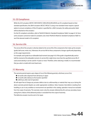 15. CE Compliance 
While the 24-V actuators (RCP4/RCP3/RCP2/ERC2/RCA2/RCA/RCD) are CE-compliant based on their 
standard specification, the 200-V actuators (RCS3/RCS2) using a non-standard motor require a special 
option to ensure compliance. (If the CE option is specified for a 200-V actuator, the safety precaution label 
will be attached on the actuator.) 
For the CE-compliant controllers, refer to “RoHS/CE Mark/UL Standard Compliance Table” on page A-18. Since 
some actuators cannot be made CE-compliant, also check “RoHS/CE Mark/UL Standard Compliance Table” to 
see if the desired model is CE-compliant. 
16. Service Life 
The service life of the actuator is directly related to the service life of the components that make up the actuator 
(guide, ball screw, motor, etc.). Moreover, the service life for these components changes significantly depending 
on the usage requirements. 
For example, each guide has an allowable load moment (see page A-5). If the guide is hypothetically used at 
half the moment of the allowable moment, its service life is eight times more than the specified service life. If 
used conservatively, it can be used for 10 years or more. Therefore, when selecting a model, it is recommended 
that you select a model with more head room. 
17. Warranty 
The warranty period expires upon elapse of one of the following periods, whichever occurs first. 
ROBO Cylinder General Catalog Pre-44 
 18 months after shipment from IAI factory in Japan 
 12 months after delivery to the location specified 
 2,500 hours after start of operation 
IAI will repair free of charge any actuator defects due to craftsmanship or material that may occur during the 
above warranty period despite use under appropriate conditions. Note, however, that defects resulting from 
handling or use in any condition or environment not specified in the catalog, operation manual are excluded 
from the scope of warranty. The warranty covers only the actuator delivered by IAI, and any secondary losses 
arising from a failure of the delivered product is excluded from the scope of warranty. 
The defective actuator must be sent in for repair. 
 