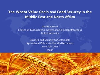 The	Wheat	Value	Chain	and	Food	Security	in	the	
Middle	East	and	North	Africa	
	
Ghada	Ahmed	
Center	on	Globaliza2on,	Governance	&	Compe22veness	
Duke	University		
	
Linking	Food	Security	to	Sustainable		
Agricultural	Policies	in	the	Mediterranean	
June	20th,	2015	
Milan	
	
 