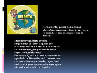 Normalmente, quando nos sentimos ofendidos, desprezados, dizemos apreciar o respeito. Mas, será que respeitamos os demais?É fácil sabermos. Basta que nos perguntemos se somos daqueles que marcamos hora com o médico ou o dentista e na última hora, por questões de pouca importância, telefonamos desmarcando, sem nos preocuparmos com a agenda do profissional e, muito menos, com eventuais clientes que estariam aguardando em lista de espera por aquela hora que agora não será aproveitada por ninguém