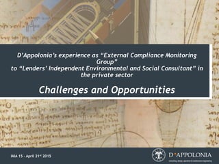 D’Appolonia’s experience as “External Compliance Monitoring
Group”
to “Lenders’ Independent Environmental and Social Consultant” in
the private sector
Challenges and Opportunities
IAIA 15 – April 21st 2015
 