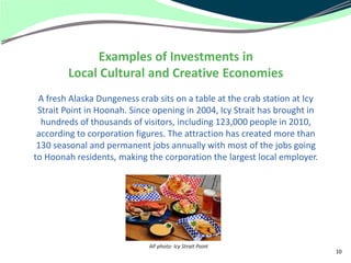 Examples of Investments in
        Local Cultural and Creative Economies
 A fresh Alaska Dungeness crab sits on a table at the crab station at Icy
 Strait Point in Hoonah. Since opening in 2004, Icy Strait has brought in
  hundreds of thousands of visitors, including 123,000 people in 2010,
 according to corporation figures. The attraction has created more than
 130 seasonal and permanent jobs annually with most of the jobs going
to Hoonah residents, making the corporation the largest local employer.




                             AP photo: Icy Strait Point
                                                                            10
 