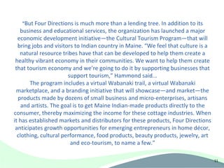 “But Four Directions is much more than a lending tree. In addition to its
   business and educational services, the organization has launched a major
  economic development initiative—the Cultural Tourism Program—that will
  bring jobs and visitors to Indian country in Maine. “We feel that culture is a
   natural resource tribes have that can be developed to help them create a
 healthy vibrant economy in their communities. We want to help them create
 that tourism economy and we’re going to do it by supporting businesses that
                       support tourism,” Hammond said...
       The program includes a virtual Wabanaki trail, a virtual Wabanaki
 marketplace, and a branding initiative that will showcase—and market—the
  products made by dozens of small business and micro-enterprises, artisans
    and artists. The goal is to get Maine Indian-made products directly to the
consumer, thereby maximizing the income for these cottage industries. When
it has established markets and distributors for these products, Four Directions
 anticipates growth opportunities for emerging entrepreneurs in home décor,
  clothing, cultural performance, food products, beauty products, jewelry, art
                        and eco-tourism, to name a few.”

                                                                                   11
 