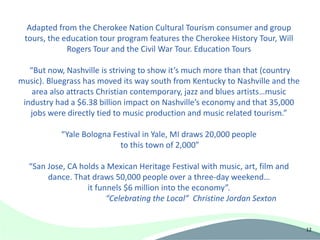 Adapted from the Cherokee Nation Cultural Tourism consumer and group
 tours, the education tour program features the Cherokee History Tour, Will
             Rogers Tour and the Civil War Tour. Education Tours

   “But now, Nashville is striving to show it’s much more than that (country
music). Bluegrass has moved its way south from Kentucky to Nashville and the
    area also attracts Christian contemporary, jazz and blues artists…music
 industry had a $6.38 billion impact on Nashville’s economy and that 35,000
   jobs were directly tied to music production and music related tourism.”

           “Yale Bologna Festival in Yale, MI draws 20,000 people
                           to this town of 2,000”

  “San Jose, CA holds a Mexican Heritage Festival with music, art, film and
       dance. That draws 50,000 people over a three-day weekend…
                  it funnels $6 million into the economy”.
                        “Celebrating the Local” Christine Jordan Sexton


                                                                               12
 