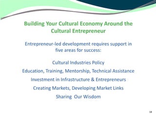 Building Your Cultural Economy Around the
           Cultural Entrepreneur

 Entrepreneur-led development requires support in
               five areas for success:

              Cultural Industries Policy
Education, Training, Mentorship, Technical Assistance
    Investment in Infrastructure & Entrepreneurs
     Creating Markets, Developing Market Links
               Sharing Our Wisdom

                                                        18
 