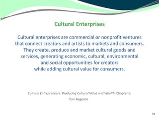 Cultural Enterprises

 Cultural enterprises are commercial or nonprofit ventures
that connect creators and artists to markets and consumers.
    They create, produce and market cultural goods and
  services, generating economic, cultural, environmental
            and social opportunities for creators
         while adding cultural value for consumers.



     Cultural Entrepreneurs: Producing Cultural Value and Wealth, Chapter 6,
                                 Tom Aageson



                                                                               19
 