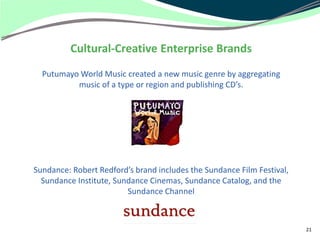 Cultural-Creative Enterprise Brands
  Putumayo World Music created a new music genre by aggregating
          music of a type or region and publishing CD’s.




Sundance: Robert Redford’s brand includes the Sundance Film Festival,
  Sundance Institute, Sundance Cinemas, Sundance Catalog, and the
                         Sundance Channel



                                                                        21
 
