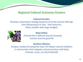 Regional Cultural Economy Clusters
                         Cultural Corridor:
Develop a destination strategy based on all of the cultural offerings
           from Albuquerque to Taos. Pool resources.
                Move markets with larger budgets

                           Napa Valley:
              A brand that is defined around vineyards,
                    vintners and the good life

                        Southern Mexico:
Chiapas, Yucatan & Campeche have rich Mayan cultural traditions
   in communities that integrate cultural practices with food,
               Festivals, music, art and handcrafts

                                                                        26
 