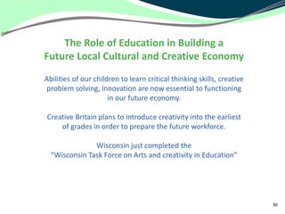 The Role of Education in Building a
Future Local Cultural and Creative Economy
Abilities of our children to learn critical thinking skills, creative
 problem solving, innovation are now essential to functioning
                      in our future economy.

Creative Britain plans to introduce creativity into the earliest
    of grades in order to prepare the future workforce.

               Wisconsin just completed the
  “Wisconsin Task Force on Arts and creativity in Education”




                                                                        30
 