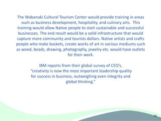 The Wabanaki Cultural Tourism Center would provide training in areas
   such as business development, hospitality, and culinary arts. This
 training would allow Native people to start sustainable and successful
 businesses. The end result would be a solid infrastructure that would
capture more community and tourists dollars. Native artists and crafts
people who make baskets, create works of art in various mediums such
as wood, beads, drawing, photography, jewelry etc. would have outlets
                            for their work.

            IBM reports from their global survey of CEO’s,
       “creativity is now the most important leadership quality
       for success in business, outweighing even integrity and
                            global thinking.”




                                                                          31
 
