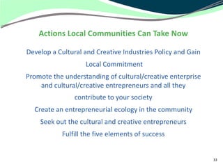 Actions Local Communities Can Take Now

Develop a Cultural and Creative Industries Policy and Gain
                   Local Commitment
Promote the understanding of cultural/creative enterprise
    and cultural/creative entrepreneurs and all they
                contribute to your society
  Create an entrepreneurial ecology in the community
    Seek out the cultural and creative entrepreneurs
           Fulfill the five elements of success


                                                             33
 
