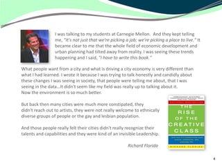 I was talking to my students at Carnegie Mellon. And they kept telling
                 me, "It's not just that we're picking a job; we're picking a place to live." It
                 became clear to me that the whole field of economic development and
                 urban planning had tilted away from reality. I was seeing these trends
                 happening and I said, "I have to write this book."

What people want from a city and what is driving a city economy is very different than
what I had learned. I wrote it because I was trying to talk honestly and candidly about
these changes I was seeing in society, that people were telling me about, that I was
seeing in the data…It didn't seem like my field was really up to talking about it.
Now the environment is so much better.

But back then many cities were much more constipated, they
didn't reach out to artists, they were not really welcome to ethnically
diverse groups of people or the gay and lesbian population.

And those people really felt their cities didn't really recognize their
talents and capabilities and they were kind of an invisible Leadership.

                                                        Richard Florida

                                                                                                   4
 