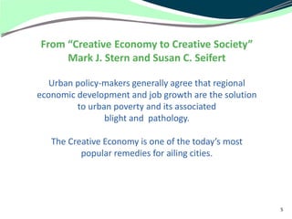 From “Creative Economy to Creative Society”
     Mark J. Stern and Susan C. Seifert

   Urban policy-makers generally agree that regional
economic development and job growth are the solution
         to urban poverty and its associated
                blight and pathology.

   The Creative Economy is one of the today’s most
          popular remedies for ailing cities.




                                                       5
 