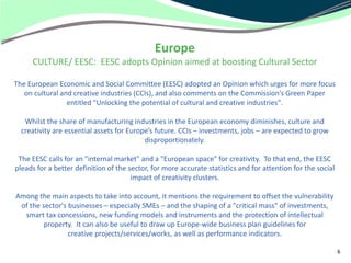 Europe
     CULTURE/ EESC: EESC adopts Opinion aimed at boosting Cultural Sector

The European Economic and Social Committee (EESC) adopted an Opinion which urges for more focus
   on cultural and creative industries (CCIs), and also comments on the Commission's Green Paper
                 entitled "Unlocking the potential of cultural and creative industries".

   Whilst the share of manufacturing industries in the European economy diminishes, culture and
  creativity are essential assets for Europe’s future. CCIs – investments, jobs – are expected to grow
                                           disproportionately.

 The EESC calls for an "internal market" and a "European space" for creativity. To that end, the EESC
pleads for a better definition of the sector, for more accurate statistics and for attention for the social
                                       impact of creativity clusters.

Among the main aspects to take into account, it mentions the requirement to offset the vulnerability
 of the sector's businesses – especially SMEs – and the shaping of a "critical mass" of investments,
  smart tax concessions, new funding models and instruments and the protection of intellectual
         property. It can also be useful to draw up Europe-wide business plan guidelines for
                 creative projects/services/works, as well as performance indicators.

                                                                                                              6
 