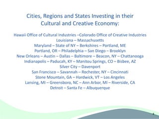 Cities, Regions and States Investing in their
             Cultural and Creative Economy:
Hawaii Office of Cultural Industries –Colorado Office of Creative Industries
                        Louisiana – Massachusetts
           Maryland – State of NY – Berkshires – Portland, ME
            Portland, OR – Philadelphia – San Diego – Brooklyn
 New Orleans – Austin – Dallas – Baltimore – Beacon, NY – Chattanooga
    Indianapolis – Paducah, KY – Manitou Springs, CO – Bisbee, AZ
                           Silver City – Davenport
          San Francisco – Savannah – Rochester, NY – Cincinnati
            Stone Mountain, GA – Hardwick, VT – Los Angeles
     Lansing, MI – Greensboro, NC – Ann Arbor, MI – Riverside, CA
                     Detroit – Santa Fe – Albuquerque




                                                                               8
 