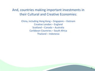 And, countries making important investments in
     their Cultural and Creative Economies:
     China, including Hong Kong – Singapore – Vietnam
                 Creative London – England
                Scotland – Canada – Australia
             Caribbean Countries – South Africa
                    Thailand – Indonesia




                                                        9
 