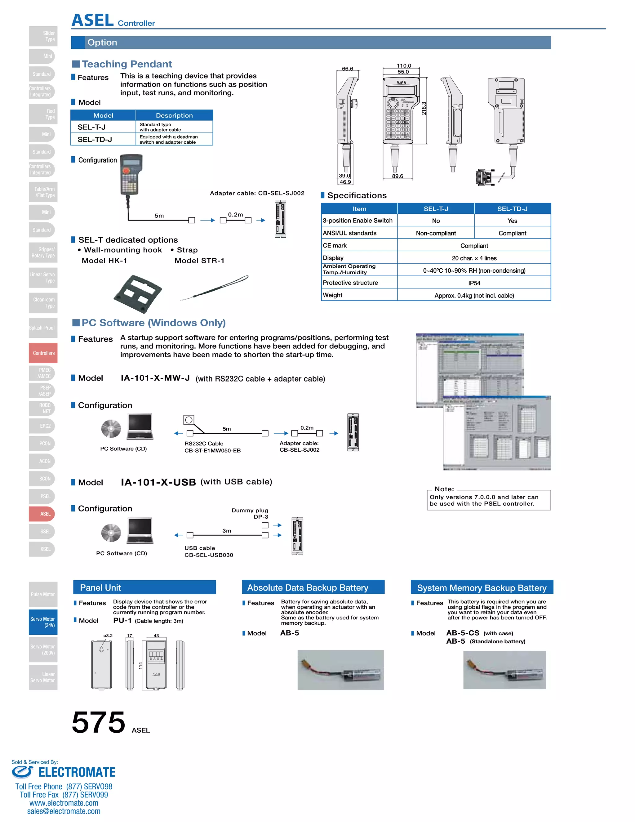 Option 
Teaching Pendant 
Features This is a teaching device that provides 
information on functions such as position 
input, test runs, and monitoring. 
Model Description 
• Wall-mounting hook 
Model HK-1 
• Strap 
Model STR-1 
PC Software (Windows Only) 
Item SEL-T-J SEL-TD-J 
39.0 
A startup support software for entering programs/positions, performing test 
runs, and monitoring. More functions have been added for debugging, and 
improvements have been made to shorten the start-up time. 
IA-101-X-MW-J (with RS232C cable + adapter cable) 
Specifications 
3-position Enable Switch No Yes 
Compliant 
SEL-T-J Standard type 
with adapter cable 
Equipped with a deadman 
switch and adapter cable 
5m 
5m 
Adapter cable: CB-SEL-SJ002 
0.2m 
0.2m 
Adapter cable: 
RS232C Cable 
CB-ST-E1MW050-EB 
PC Software (CD) CB-SEL-SJ002 
IA-101-X-USB (with USB cable) 
3m 
Dummy plug 
DP-3 
PC Software (CD) 
USB cable 
CB-SEL-USB030 
Note: 
Only versions 7.0.0.0 and later can 
be used with the PSEL controller. 
Features 
Model 
Configuration 
Model 
Configuration 
66.6 
46.9 
55.0 
89.6 
218.3 
110.0 
Model 
Configuration 
SEL-T dedicated options 
ANSI/UL standards 
CE mark 
Display 
Ambient Operating 
Temp./Humidity 
Protective structure 
Weight 
Non-compliant Compliant 
20 char. × 4 lines 
0~40ºC 10~90% RH (non-condensing) 
IP54 
Approx. 0.4kg (not incl. cable) 
SEL-TD-J 
Panel Unit 
Display device that shows the error 
code from the controller or the 
currently running program number. 
PU-1 (Cable length: 3m) 
ø3.2 17 
114 
43 
Absolute Data Backup Battery System Memory Backup Battery 
Battery for saving absolute data, 
when operating an actuator with an 
absolute encoder. 
Same as the battery used for system 
memory backup. 
AB-5 
This battery is required when you are 
using global flags in the program and 
you want to retain your data even 
after the power has been turned OFF. 
AB-5-CS 
AB-5 
(with case) 
(Standalone battery) 
Features 
Model 
Features 
Model 
Features 
Model 
575 ASEL 
Slider 
Type 
Mini 
Standard 
Controllers 
Integrated 
Rod 
Type 
Mini 
Standard 
Controllers 
Integrated 
Table/Arm 
/Flat Type 
Mini 
Standard 
Gripper/ 
Rotary Type 
Linear Servo 
Type 
Cleanroom 
Type 
Splash-Proof 
Controllers 
PMEC 
/AMEC 
PSEP 
/ASEP 
ROBO 
NET 
ERC2 
PCON 
ACON 
SCON 
PSEL 
ASEL 
SSEL 
XSEL 
Pulse Motor 
Servo Motor 
(24V) 
Servo Motor 
(200V) 
Linear 
Servo Motor 
ASEL Controller 
Sold  Serviced By: 
ELECTROMATE 
Toll Free Phone (877) SERVO98 
Toll Free Fax (877) SERV099 
www.electromate.com 
sales@electromate.com 
 