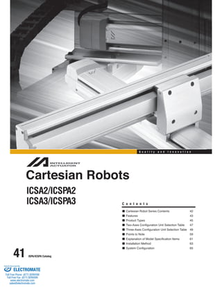 41 ISPA/ICSPA Catalog 
Q u a l i t y a n d I n n o v a t i o n 
Cartesian Robots 
ICSA2/ICSPA2 
ICSA3/ICSPA3 C o n t e n t s 
Cartesian Robot Series Contents 42 
Features 43 
Product Types 45 
Two-Axes Configuration Unit Selection Table 47 
Three-Axes Configuration Unit Selection Table 49 
Points to Note 59 
Explanation of Model Specification Items 61 
Installation Method 63 
System Configuration 65 
Sold & Serviced By: 
ELECTROMATE 
Toll Free Phone (877) SERVO98 
Toll Free Fax (877) SERV099 
www.electromate.com 
sales@electromate.com 
 