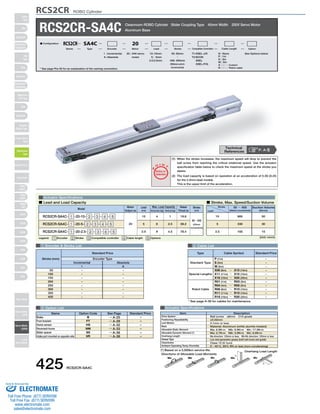 RCS2CR ROBO Cylinder 
RCS2CR-SA4C Cleanroom ROBO Cylinder Slider Coupling Type 40mm Width 200V Servo Motor 
SA4D : Aluminum 
base 
SS4D : Steel base 
Actuator Specifications 
O I N 
■ Lead and Load Capacity ■ Stroke, Max. Speed/Suction Volume 
Motor 
Output (W) 
Max. Load Capacity Rated 
Lead 
(mm) Horizontal (kg) Vertical (kg) 
Model Stroke 
1 Encoder  Stroke List 4 Cable List 
Incremental Absolute 
Type Cable Symbol Standard Price 
Standard Type 
5 Option List Actuator Specifications 
Name Option Code See Page Standard Price 
B 
FT 
HS 
NM 
SS 
VR 
→ A-25 
→ A-29 
→ A-32 
→ A-33 
→ A-36 
→ A-38 
Brake 
Foot bracket 
Home sensor 
Reversed-home 
Slider spacer 
Intake port mounted on opposite side 
– 
– 
– 
– 
– 
– 
- 
- 
- 
- 
- 
- 
- 
- 
- 
- 
- 
- 
- 
- 
- 
- 
I 
50 
100 
150 
200 
250 
300 
350 
400 
A 
Aluminum Base 
Legend: 1 Encoder 2 Stroke 3 Compatible controller 4 Cable length 5 Options 
Thrust (N) 
(mm) 
P 
T 
Notes on 
Selection 
(1) When the stroke increases, the maximum speed will drop to prevent the 
ball screw from reaching the critical rotational speed. Use the actuator 
specification table below to check the maximum speed at the stroke you 
desire. 
(2) The load capacity is based on operation at an acceleration of 0.3G (0.2G 
for the 2.5mm-lead model). 
This is the upper limit of the acceleration. 
20 : 20W servo 
motor 
I : Incremental 
A : Absolute 
T1:XSEL-J/K 
T2:SCON 
SSEL 
XSEL-P/Q 
N : None 
P : 1m 
S : 3m 
M : 5m 
X □□ : Custom 
R □□ : Robot cable 
50: 50mm See Options below 
〜 
400: 400mm 
(50mm pitch 
increments) 
10 : 10mm 
5 : 5mm 
2.5 : 2.5mm 
■ Configuration: RCS2CR SA4C 20 
Series Type Encoder Motor Lead Stroke Compatible Controllers Cable Length Option 
RCS2CR-SA4C- 1 -20-10- 2 - 3 - 4 - 5 
RCS2CR-SA4C- 1 -20-5- 2 - 3 - 4 - 5 
RCS2CR-SA4C- 1 -20-2.5- 2 - 3 - 4 - 5 
20 
10 
5 
2.5 
4 
6 
8 
1 
2.5 
4.5 
19.6 
39.2 
78.4 
50～400 
(50mm 
increments) 
Standard Price 
Stroke (mm) Encoder Type 
(Unit: mm/s) 
Stroke 
Lead 
50 ～ 400 
(50mm increments) 
Suction Volume 
(Nl/min) 
665 50 
330 30 
165 15 
10 
5 
2.5 
Special Lengths 
Robot Cable 
P (1m) 
S (3m) 
M (5m) 
X06 (6m) ～ X10 (10m) 
X11 (11m) ～ X15 (15m) 
X16 (16m) ～ X20 (20m) 
R01 (1m) ～ R03 (3m) 
R04 (4m) ～ R05 (5m) 
R06 (6m) ～ R10 (10m) 
R11 (11m) ～ R15 (15m) 
R16 (16m) ～ R20 (20m) 
- 
- 
- 
- 
- 
- 
- 
- 
- 
- 
- 
* See page A-39 for cables for maintenance. 
* See page Pre-35 for an explanation of the naming convention. 
P. A-5 Technical 
References 
Item Description 
Ball screw ø8mm C10 grade 
±0.02mm 
0.1mm or less 
Material: Aluminum (white alumite treated) 
Ma: 6.9N∙m Mb: 9.9N∙m Mc: 17.0N∙m 
Ma: 2.7N∙m Mb: 3.9N∙m Mc: 6.8N∙m 
Ma direction: 120mm or less; Mb∙Mc direction: 120mm or less 
Low dust generation grease (both ball screw and guide) 
Class 10 (0.1μm) 
0～40°C, 85% RH or less (non-condensing) 
Drive System 
Positioning Repeatability 
Lost Motion 
Base 
Allowable Static Moment 
Allowable Dynamic Moment (*) 
Overhang Length 
Grease Type 
Cleanliness 
Ambient Operating Temp./Humidity 
(*) Based on a 5,000km service life. Overhang Load Length 
L 
L 
Directions of Allowable Load Moments 
Ma Mb Mc Ma Mc 
425 RCS2CR-SA4C 
Slider 
Type 
Mini 
Standard 
Controllers 
Integrated 
Rod 
Type 
Mini 
Standard 
Controllers 
Integrated 
Table/Arm 
/Flat Type 
Mini 
Standard 
Gripper/ 
Rotary Type 
Linear Servo 
Type 
Cleanroom 
Type 
Splash-Proof 
Controllers 
PMEC 
/AMEC 
PSEP 
/ASEP 
ROBO 
NET 
ERC2 
PCON 
ACON 
SCON 
PSEL 
ASEL 
SSEL 
XSEL 
Pulse Motor 
Servo Motor 
(24V) 
Servo Motor 
(200V) 
Linear 
Servo Motor 
Sold  Serviced By: 
ELECTROMATE 
Toll Free Phone (877) SERVO98 
Toll Free Fax (877) SERV099 
www.electromate.com 
sales@electromate.com 
 