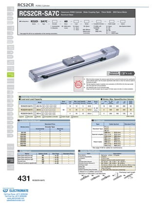 RCS2CR ROBO Cylinder 
RCS2CR-SA7C Cleanroom ROBO Cylinder Slider Coupling Type 73mm Width 200V Servo Motor 
O I N 
P 
T 
Notes on 
Selection 
T1:XSEL-J/K 
T2:SCON 
SSEL 
XSEL-P/Q 
(1) When the stroke increases, the maximum speed will drop to prevent the ball screw from reaching the 
critical rotational speed. Use the actuator specification table below to check the maximum speed at 
the stroke you desire. 
(2) The load capacity is based on operation at an acceleration of 0.3G (0.2G for the 4mm-lead model). 
This is the upper limit of the acceleration. 
(3) The cleanliness class 10 is for horizontal usage. 
Please note that the actuator may not support C10 when used on its side or in vertical orientation. 
60 : 60W servo 
motor 
I : Incremental 
A : Absolute 
■ Lead and Load Capacity ■ Stroke, Max. Speed/Suction Volume 
Model Stroke 
(mm) 
Type Cable Symbol Standard Price 
Standard Type 
Special Lengths 
Robot Cable 
P (1m) 
S (3m) 
M (5m) 
X06 (6m) ～ X10 (10m) 
X11 (11m) ～ X15 (15m) 
X16 (16m) ～ X20 (20m) 
R01 (1m) ～ R03 (3m) 
R04 (4m) ～ R05 (5m) 
R06 (6m) ～ R10 (10m) 
R11 (11m) ～ R15 (15m) 
R16 (16m) ～ R20 (20m) 
Max. Load Capacity Rated 
Thrust (N) 
Item Description 
Ball screw ø12mm C10 grade 
±0.02mm 
0.1mm or less 
Material: Aluminum (white alumite treated) 
Ma: 50.4N∙m Mb: 71.9N∙m Mc: 138.0N∙m 
Ma: 13.9N∙m Mb: 19.9N∙m Mc: 38.3N∙m 
Ma direction: 230mm or less; Mb, Mc directions: 230mm or less 
Low dust generation grease (both ball screw and guide) 
Class 10 (0.1μm) 
0～40°C, 85% RH or less (non-condensing) 
L 
Overhang Load Length 
L 
Lead 
(mm) Horizontal (kg) Vertical (kg) 
Drive System 
Positioning Repeatability 
Lost Motion 
Base 
Allowable Static Moment 
Allowable Dynamic Moment (*) 
Overhang Length 
Grease Type 
Cleanliness 
Ambient Operating Temp./Humidity 
Directions of Allowable Load Moments 
Ma Mb Mc Ma Mc 
– 
– 
– 
– 
– 
– 
– 
– 
– 
– 
– 
* See page A-39 for cables for maintenance. 
SA4D : Aluminum 
base 
SS4D : Steel base 
Aluminum Base 
Actuator Specifications 
Motor 
Output (W) 
Legend: 1 Encoder 2 Stroke 3 Compatible controller 4 Cable length 5 Options 
1 Encoder  Stroke List 4 Cable List 
Incremental Absolute 
I 
– 
– 
– 
– 
– 
– 
– 
– 
A 
– 
– 
– 
– 
– 
– 
– 
– 
50/100 
150/200 
250/300 
350/400 
450/500 
550/600 
650/700 
750/800 
5 Option List Actuator Specifications 
N : None 
P : 1m 
S : 3m 
M : 5m 
X □□ : Custom 
R □□ : Robot cable 
50: 50mm See Options below 
〜 
800: 800mm 
(50mm pitch 
increments) 
16 : 16mm 
8 : 8mm 
4 : 4mm 
■ Configuration: RCS2CR SA7C 60 
Series Type Encoder Motor Lead Stroke Compatible Controllers Cable Length Option 
RCS2CR-SA7C- 1 -60-16- 2 - 3 - 4 - 5 
RCS2CR-SA7C- 1 -60-8- 2 - 3 - 4 - 5 
RCS2CR-SA7C- 1 -60-4- 2 - 3 - 4 - 5 
60 
16 
8 
4 
12 
25 
40 
3 
6 
12 
63.8 
127.5 
255.0 
50～800 
(50mm 
increments) 
Standard Price 
Stroke (mm) Encoder Type 
(Unit: mm/s) 
Stroke 
Lead 
50 ～ 600 
(50mm 
increments) 
～ 700 
(mm) 
～ 800 
(mm) 
800 640 480 
400 320 240 
Suction 
Volume 
(Nl/min) 
50 
30 
200 160 120 10 
16 
8 
4 
Name Option Code See Page Standard Price 
BE 
BL 
BR 
NM 
VR 
→ A-25 
→ A-25 
→ A-25 
→ A-33 
→ A-38 
Brake (Cable exiting from end) 
Brake (Cable exiting from left) 
Brake (Cable exiting from right) 
Reversed-home 
Intake port mounted on opposite side 
– 
– 
– 
– 
– 
* See page Pre-35 for an explanation of the naming convention. 
P. A-5 Technical 
References 
(*) Based on a 5,000km service life. 
431 RCS2CR-SA7C 
Slider 
Type 
Mini 
Standard 
Controllers 
Integrated 
Rod 
Type 
Mini 
Standard 
Controllers 
Integrated 
Table/Arm 
/Flat Type 
Mini 
Standard 
Gripper/ 
Rotary Type 
Linear Servo 
Type 
Cleanroom 
Type 
Splash-Proof 
Controllers 
PMEC 
/AMEC 
PSEP 
/ASEP 
ROBO 
NET 
ERC2 
PCON 
ACON 
SCON 
PSEL 
ASEL 
SSEL 
XSEL 
Pulse Motor 
Servo Motor 
(24V) 
Servo Motor 
(200V) 
Linear 
Servo Motor 
Sold  Serviced By: 
ELECTROMATE 
Toll Free Phone (877) SERVO98 
Toll Free Fax (877) SERV099 
www.electromate.com 
sales@electromate.com 
 